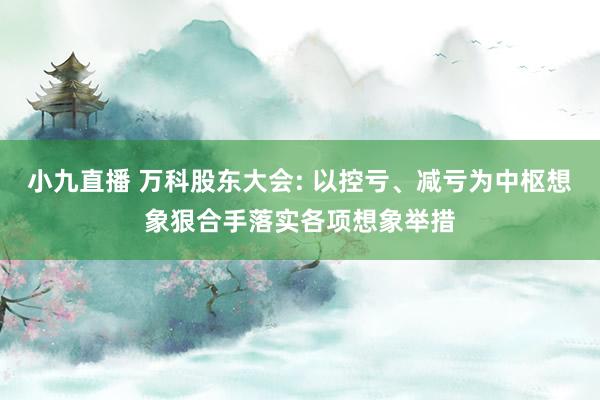 小九直播 万科股东大会: 以控亏、减亏为中枢想象狠合手落实各项想象举措