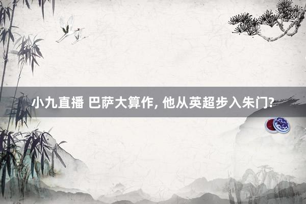 小九直播 巴萨大算作， 他从英超步入朱门?