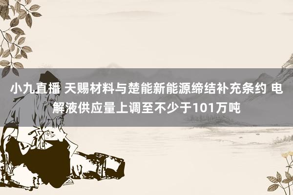 小九直播 天赐材料与楚能新能源缔结补充条约 电解液供应量上调至不少于101万吨