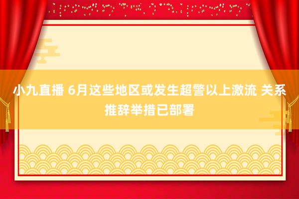 小九直播 6月这些地区或发生超警以上激流 关系推辞举措已部署