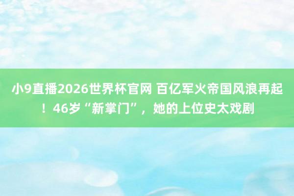 小9直播2026世界杯官网 百亿军火帝国风浪再起！46岁“新