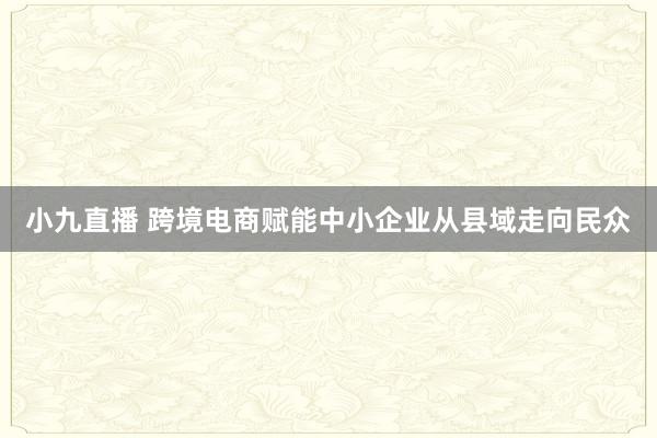 小九直播 跨境电商赋能中小企业从县域走向民众
