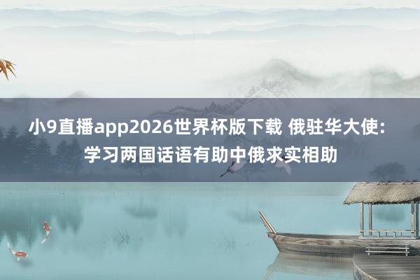 小9直播app2026世界杯版下载 俄驻华大使: 学习两国话语有助中俄求实相助