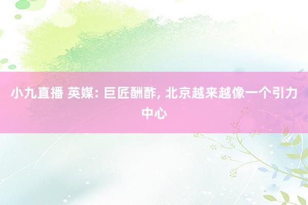 小九直播 英媒: 巨匠酬酢， 北京越来越像一个引力中心