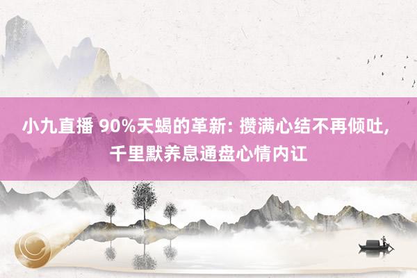 小九直播 90%天蝎的革新: 攒满心结不再倾吐， 千里默养息通盘心情内讧