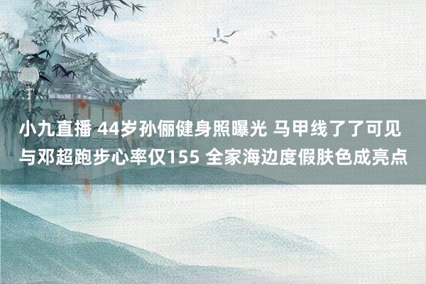 小九直播 44岁孙俪健身照曝光 马甲线了了可见 与邓超跑步心率仅155 全家海边度假肤色成亮点