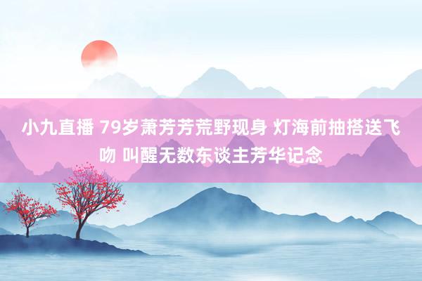 小九直播 79岁萧芳芳荒野现身 灯海前抽搭送飞吻 叫醒无数东谈主芳华记念