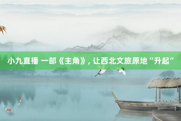小九直播 一部《主角》， 让西北文旅原地“升起”