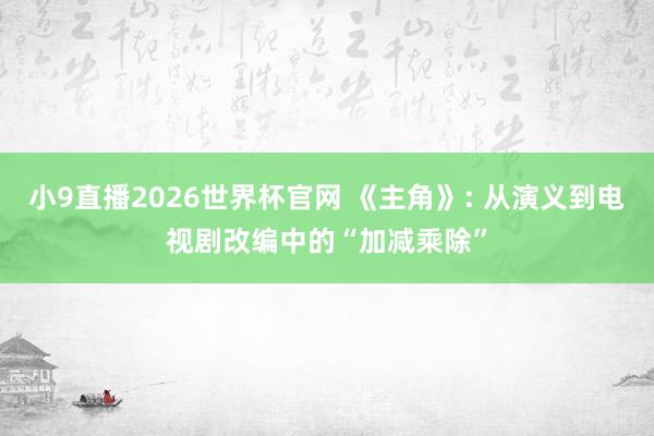 小9直播2026世界杯官网 《主角》: 从演义到电视剧改编中的“加减乘除”