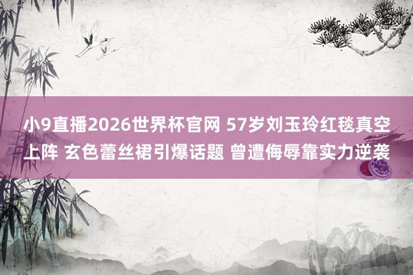 小9直播2026世界杯官网 57岁刘玉玲红毯真空上阵 玄色蕾丝裙引爆话题 曾遭侮辱靠实力逆袭