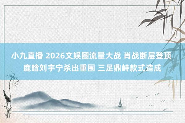 小九直播 2026文娱圈流量大战 肖战断层登顶 鹿晗刘宇宁杀出重围 三足鼎峙款式造成