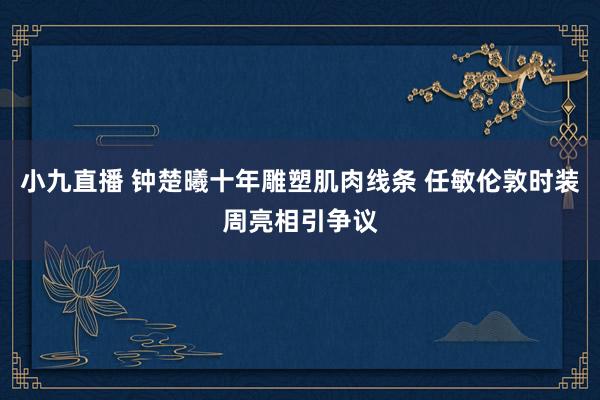 小九直播 钟楚曦十年雕塑肌肉线条 任敏伦敦时装周亮相引争议