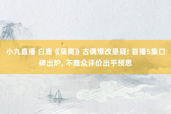 小九直播 白鹿《莫离》古偶爆改悬疑! 首播5集口碑出炉， 不雅众评价出乎预思
