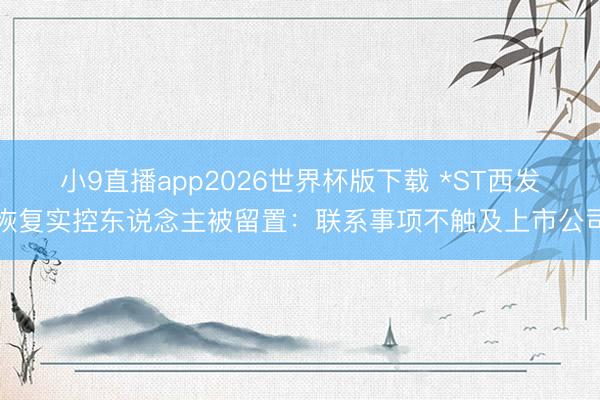 小9直播app2026世界杯版下载 *ST西发恢复实控东说念主被留置：联系事项不触及上市公司