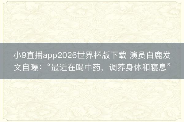 小9直播app2026世界杯版下载 演员白鹿发文自曝：“最近在喝中药，调养身体和寝息”