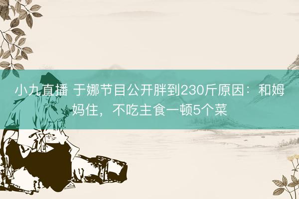 小九直播 于娜节目公开胖到230斤原因：和姆妈住，不吃主食一顿5个菜