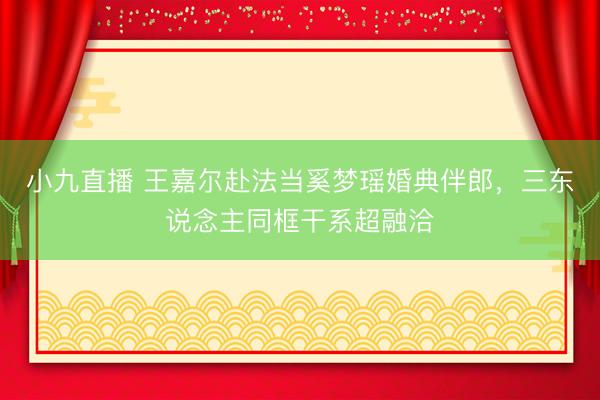 小九直播 王嘉尔赴法当奚梦瑶婚典伴郎，三东说念主同框干系超融洽