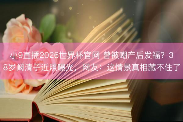 小9直播2026世界杯官网 曾被嘲产后发福？38岁阚清子近照曝光，网友：这情景真相藏不住了