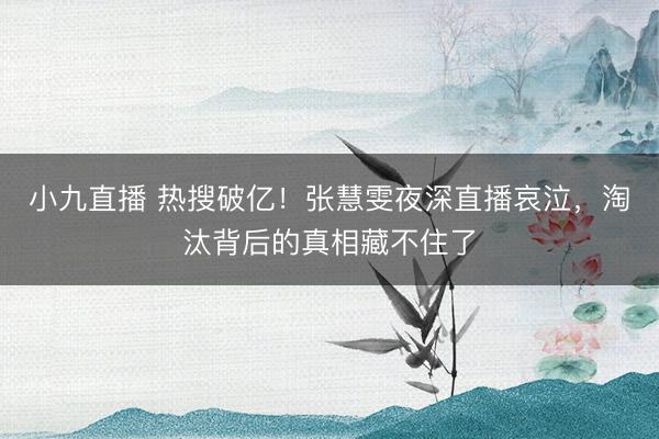 小九直播 热搜破亿！张慧雯夜深直播哀泣，淘汰背后的真相藏不住了