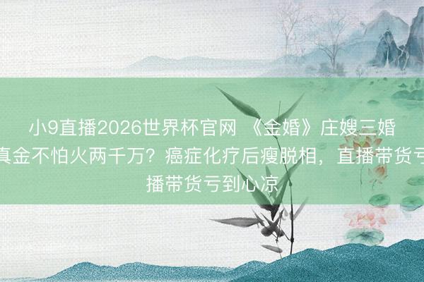 小9直播2026世界杯官网 《金婚》庄嫂三婚闹掰提真金不怕火两千万？癌症化疗后瘦脱相，直播带货亏到心凉