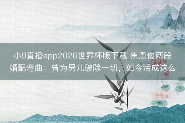 小9直播app2026世界杯版下载 焦恩俊两段婚配弯曲：曾为男儿破除一切，如今活成这么
