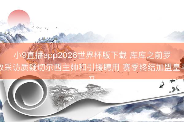 小9直播app2026世界杯版下载 库库之前罗致采访质疑切尔西主帅和引援聘用 赛季终结加盟皇马