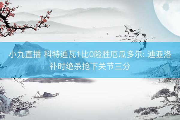 小九直播 科特迪瓦1比0险胜厄瓜多尔: 迪亚洛补时绝杀抢下关节三分