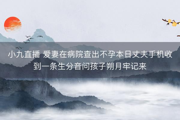 小九直播 爱妻在病院查出不孕本日丈夫手机收到一条生分音问孩子朔月牢记来