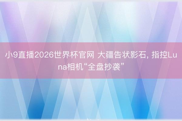 小9直播2026世界杯官网 大疆告状影石， 指控Luna相机“全盘抄袭”