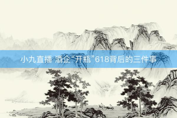 小九直播 酒企“开瓶”618背后的三件事