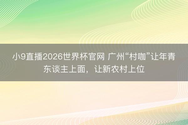 小9直播2026世界杯官网 广州“村咖”让年青东谈主上面，让新农村上位