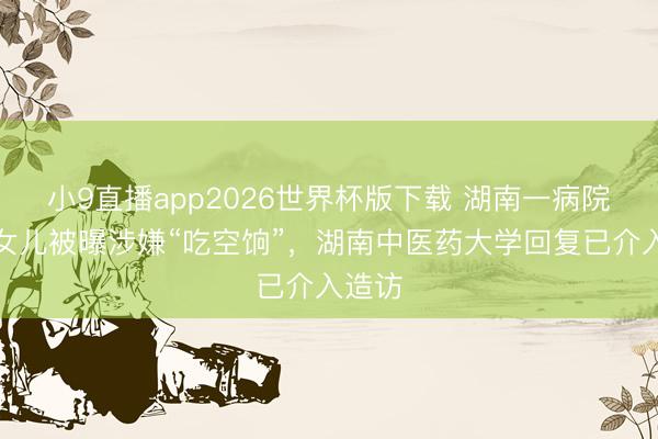 小9直播app2026世界杯版下载 湖南一病院院长女儿被曝涉嫌“吃空饷”，湖南中医药大学回复已介入造访