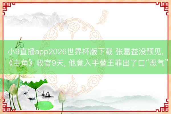 小9直播app2026世界杯版下载 张嘉益没预见， 《主角》收官9天， 他竟入手替王菲出了口“恶气”