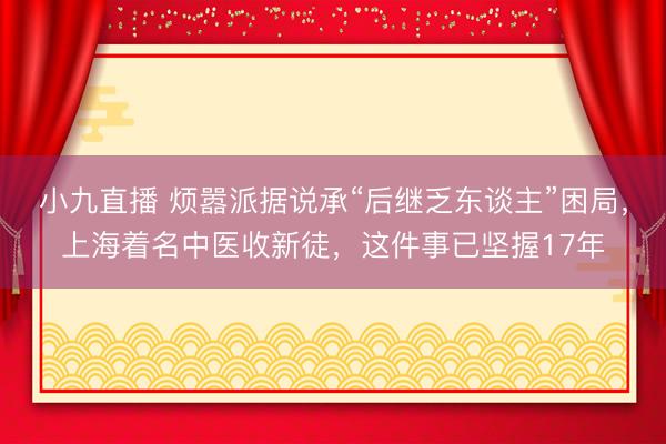 小九直播 烦嚣派据说承“后继乏东谈主”困局,上海着名中医收新徒,这件事已坚握17年