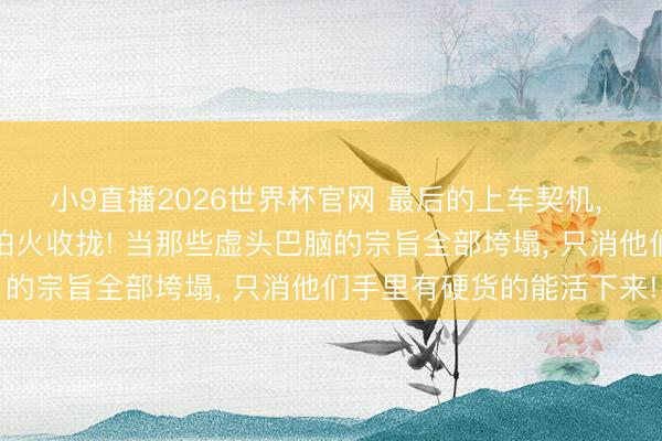 小9直播2026世界杯官网 最后的上车契机， 被这四大生肖精真金不怕火收拢! 当那些虚头巴脑的宗旨全部垮塌， 只消他们手里有硬货的能活下来!