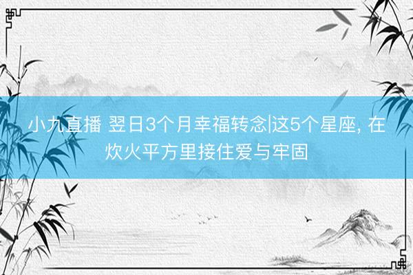 小九直播 翌日3个月幸福转念|这5个星座, 在炊火平方里接住爱与牢固