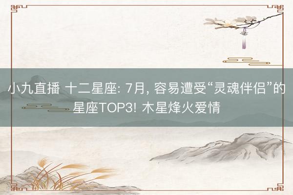 小九直播 十二星座: 7月， 容易遭受“灵魂伴侣”的星座TOP3! 木星烽火爱情